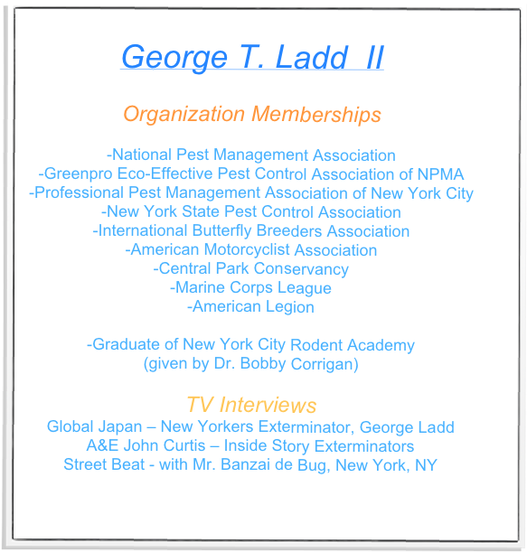 
George T. Ladd  II

Organization Memberships

-National Pest Management Association
-Greenpro Eco-Effective Pest Control Association of NPMA
-Professional Pest Management Association of New York City
-New York State Pest Control Association
-International Butterfly Breeders Association
-American Motorcyclist Association
-Central Park Conservancy
-Marine Corps League
-American Legion

-Graduate of New York City Rodent Academy 
(given by Dr. Bobby Corrigan)

TV Interviews
Global Japan – New Yorkers Exterminator, George Ladd
A&E John Curtis – Inside Story Exterminators
Street Beat - with Mr. Banzai de Bug, New York, NY
