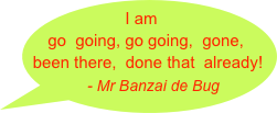 I am go  going, go going,  gone,   been there,  done that  already!   
         - Mr Banzai de Bug